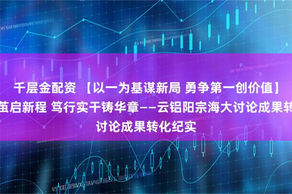 千层金配资 【以一为基谋新局 勇争第一创价值】思维破茧启新程 笃行实干铸华章——云铝阳宗海大讨论成果转化纪实