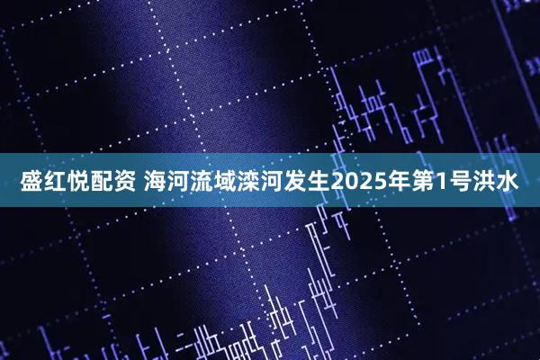 盛红悦配资 海河流域滦河发生2025年第1号洪水