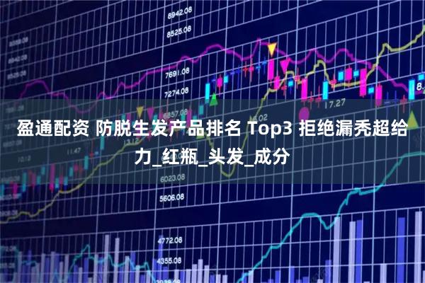 盈通配资 防脱生发产品排名 Top3 拒绝漏秃超给力_红瓶_头发_成分