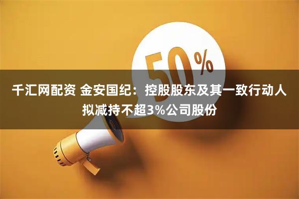 千汇网配资 金安国纪：控股股东及其一致行动人拟减持不超3%公司股份