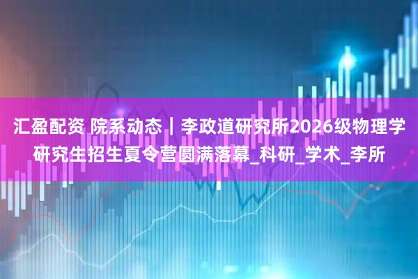 汇盈配资 院系动态｜李政道研究所2026级物理学研究生招生夏令营圆满落幕_科研_学术_李所