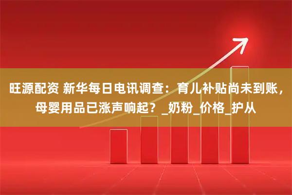 旺源配资 新华每日电讯调查：育儿补贴尚未到账，母婴用品已涨声响起？_奶粉_价格_护从