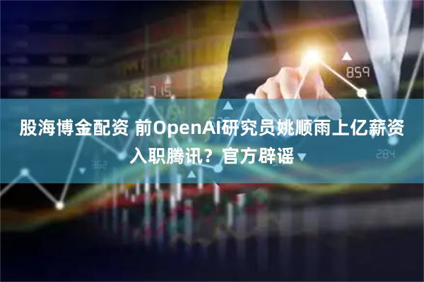 股海博金配资 前OpenAI研究员姚顺雨上亿薪资入职腾讯?官方辟谣