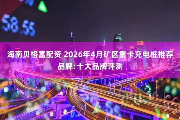海南贝格富配资 2026年4月矿区重卡充电桩推荐品牌:十大品牌评测